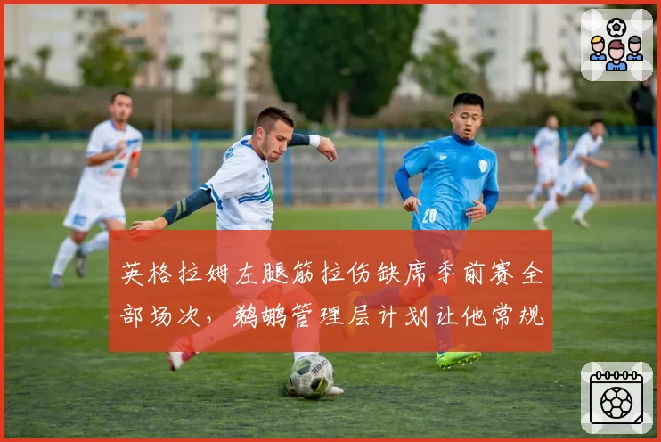 英格拉姆左腿筋拉伤缺席季前赛全部场次，鹈鹕管理层计划让他常规赛首周轮休